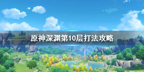 《原神》螺旋深渊第十层怎么打？深渊第10层打法攻略