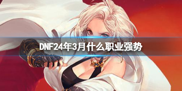 DNF24年3月强势职业都有哪些[DNF24年3月强势职业指南]